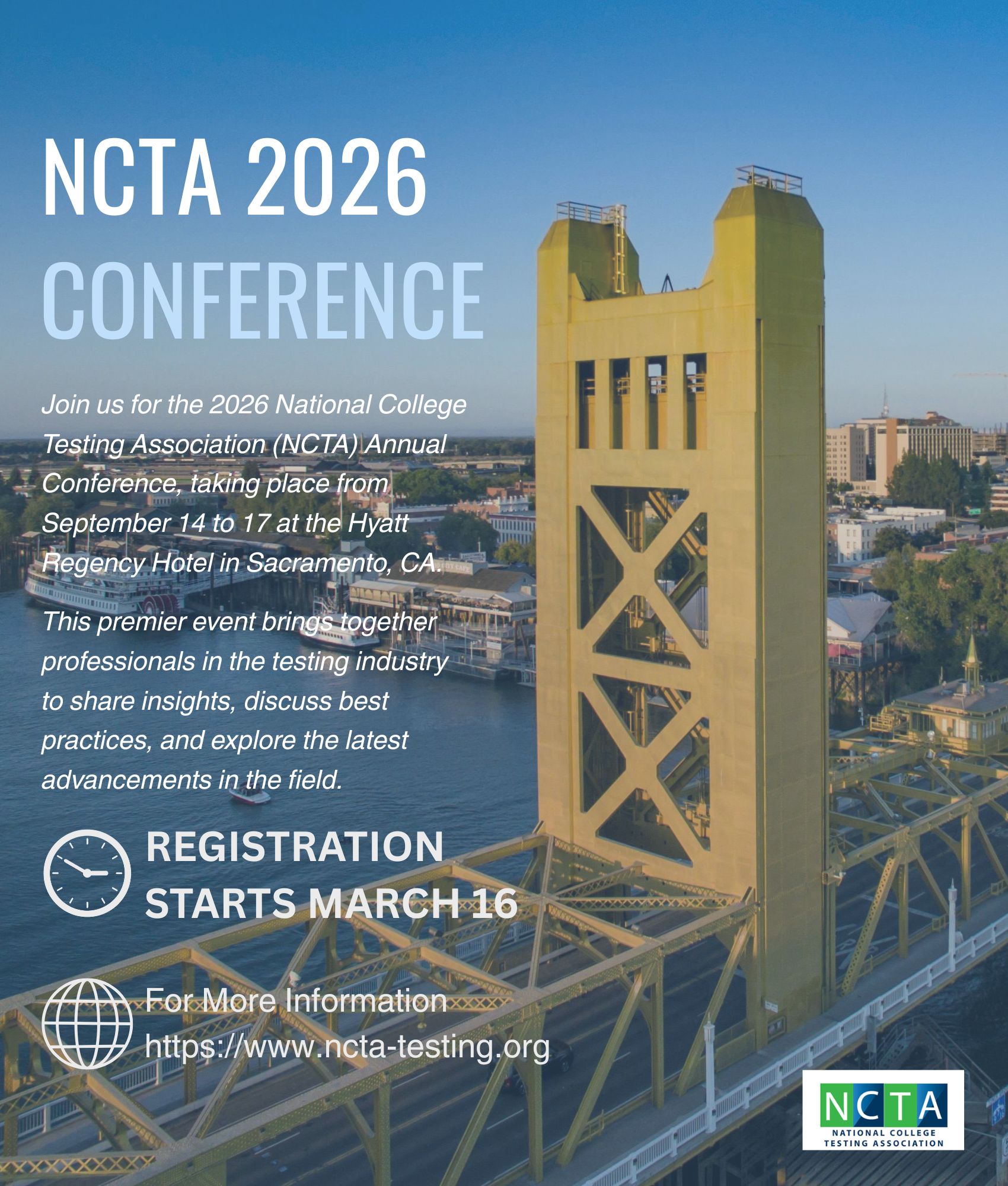 "Flyer for the NCTA 2026 Conference. Text reads: NCTA 2026 Conference. Join us for the 2026 National College Testing Association (NCTA) Annual Conference, taking place from September 14 to 17 at the Hyatt Regency Hotel in Sacramento, CA. This premier event brings together professionals in the testing industry to share insights, discuss best practices, and explore the latest advancements in the field. Registration starts March 16. For more information: https://www.ncta-testing.org . At the bottom is the NCTA logo. Background image shows the yellow Tower Bridge in Sacramento, California.